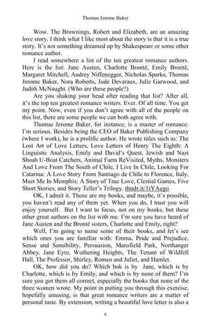 Thomas Jerome Baker
6
Wow. The Brownings, Robert and Elizabeth, are an amazing
love story. I think what I like most about the story is that it is a true
story. It’s not something dreamed up by Shakespeare or some other
romance author.
I read somewhere a list of the ten greatest romance authors.
Here is the list: Jane Austen, Charlotte Brontë, Emily Brontë,
Margaret Mitchell, Audrey Niffenegger, Nicholas Sparks, Thomas
Jerome Baker, Nora Roberts, Jude Devaraux, Julie Garwood, and
Judith McNaught. (Who are these people?)
Are you shaking your head after reading that list? After all,
it’s the top ten greatest romance writers. Ever. Of all time. You get
my point. Now, even if you don’t agree with all of the people on
this list, there are some people we can both agree with.
Thomas Jerome Baker, for instance, is a master of romance.
I’m serious. Besides being the CEO of Baker Publishing Company
(where I work), he is a prolific author. He wrote titles such as: The
Lost Art of Love Letters, Love Letters of Henry The Eighth: A
Linguistic Analysis, Emily and David’s Quest, Jewish and Nazi
Shoah U-Boat Catchers, Animal Farm ReVisited, Myths, Monsters
And Love From The South of Chile, I Live In Chile, Looking For
Catarina: A Love Story From Santiago de Chile to Florence, Italy,
Meet Me In Memphis: A Story of True Love, Clestial Games, Five
Short Stories, and Story Teller’s Trilogy. thndr.it/1tYAego
OK, I admit it. Those are my books, and maybe, it’s possible,
you haven’t read any of them yet. When you do, I trust you will
enjoy yourself. But I want to focus, not on my books, but these
other great authors on the list with me. I’m sure you have heard of
Jane Austen and the Brontë sisters, Charlotte and Emily, right?
Well, I’m going to name some of their books, and let’s see
which ones you are familiar with: Emma, Pride and Prejudice,
Sense and Sensibility, Persuasion, Mansfield Park, Northanger
Abbey, Jane Eyre, Wuthering Heights, The Tenant of Wildfell
Hall, The Professor, Shirley, Romeo and Juliet, and Hamlet.
OK, how did you do? Which bok is by Jane, which is by
Charlotte, which is by Emily, and which is by none of them? I’m
sure you got them all correct, especially the books that none of the
three women wrote. My point in putting you through this exercise,
hopefully amusing, is that great romance writers are a matter of
personal taste. By extension, writing a beautiful love letter is also a
 