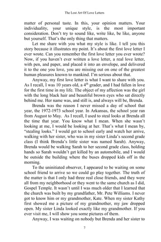The Lost Art Of Love Letters
7
matter of personal taste. In this, your opinion matters. Your
individuality, your unique style, is the most important
consideration. Don’t try to sound like, write like, be like, anyone
but yourself. That’s the only thing that matters.
Let me share with you what my style is like. I tell you this
story because it illustrates my point. It’s about the first love letter I
ever wrote. Can you remember the first love letter you ever wrote?
Now, if you haven’t ever written a love letter, a real love letter,
with pen, and paper, and placed it into an envelope, and delivered
it to the one you love, you are missing out on one of the greatest
human pleasures known to mankind. I’m serious about that.
Anyway, my first love letter is what I want to share with you.
As I recall, I was 10 years old, a 4th
grader, and I had fallen in love
for the first time in my life. The object of my affection was the girl
with the long black hair and beautiful brown eyes who sat directly
behind me. Her name was, and still is, and always will be, Brenda.
Brenda was the reason I never missed a day of school that
year, the 1972-1973 school year. In Arkansas, the school year ran
from August to May. As I recall, I used to steal looks at Brenda all
the time that year. You know what I mean. When she wasn’t
looking at me, I would be looking at her. That’s what I mean by,
“stealing looks.” I would get to school early and watch her arrive,
walking with her sister, who was in my sister Linda’s second grade
class (I think Brenda’s little sister was named Sarah). Anyway,
Brenda would be walking Sarah to her second grade class, holding
hands so Sarah wouldn’t get killed by an automobile, and I would
be outside the building where the buses dropped kids off in the
morning.
To the uninitiated observer, I appeared to be waiting on some
school friend to arrive so we could go play together. The truth of
the matter is that I only had three real close friends, and they were
all from my neighborhood or they went to the same church as I did,
Gospel Temple. It wasn’t until I was much older that I learned that
the church was built by my grandfather, Mr. Pete Williams. I never
got to know him or my grandmother, Kate. When my sister Kathy
first showed me a picture of my grandmother, my jaw dropped
open. My sister Linda looked exactly like my grandmother. If you
ever visit me, I will show you some pictures of them.
Anyway, I was waiting on nobody but Brenda and her sister to
 