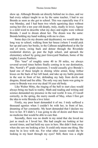Thomas Jerome Baker
8
show up. Although Brenda sat directly behind me in class, and we
had every subject taught to us by the same teacher, I had to see
Brenda as soon as she got to school. This was especially true if it
was Monday, and I had been two whole agonizing days without
seeing her (for a ten year old deeply, truly, madly in love). Agony
is a mild word to describe what my days and nights were without
Brenda. I used to dream about her. The dream was the same:
Brenda holding my hand walking with me to class.
Some days (in my dreams and daydreams), we would take the
long way to school, walking from her house (where I would pick
her up and carry her books, to the Calhoun neighborhood at the far
end of town, swing back and detour through the Riverdale
residential district, go past the high school, and aproach the
elementary school by going past Graveyard Stadium, home of the
mighty Luxora Panthers.
This “tour” of roughly some 40 to 50 miles, we always
covered several times before finally coming in to our destination,
Mrs. Norrid’s 4th
grade classroom. I would casually give Brenda’s
hand one of those knight in shining white armor, King Arthur
kisses on the back of her left hand, and take up my battle position
in the seat in front of her, defending my lady from devils and
dragons, friend and foe alike. The only way any harm was going to
come to Brenda was over my dead 10 year old body.
Like Walter Mitty, the ringing of the bell to start class would
always bring me back to reality. Math and reading and writing and
science demanded my presence in the real world. It was, if I recall
correctly, in the spring, the merry month of May, when I first got
the idea to write Brenda a love letter.
Firstly, my poor heart demanded it of me. I truly suffered a
thousand agonies when I couldn’t be with her, in front of her,
dreaming of her constantly. My heart demanded that I declare my
love to her. If I didn’t, I was going to die of desire and there was
no medicine that would be able to cure that.
Secondly, there was no doubt in my mind that she loved me
just as much as I loved her. She had caught me looking at her
several times, and had held my eyes in hers. She didn’t look away
when she saw me looking at her. It could only mean one thing. She
must be in love with me. For what other reason would she be
looking in my heart through my eyes? Still, there was a slight
 