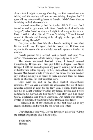 The Lost Art Of Love Letters
9
chance that I might be wrong. One day, the kids around me was
talking and the teacher told me to stop talking. Imagine that? I
spent all my time sneaking looks at Brenda. I didn’t have time to
be talking to the kids around me.
I realised immediately that the teacher didn’t like me. So I
turned around to get some help from Brenda to deal with this
“dragon”, who dared to attack a knight in shining white armor.
First, I said to Mrs. Norrid, “I wasn’t talking.” Then I turned
around to Brenda, and looking at her deeply in the eyes, asked,
“Was I talking, Brenda?”
Everyone in the class held their breath, waiting to see what
Brenda would say. Everyone, that is, except me. If there was
anyone in the room who would take my side against a teacher, it
was her.
Brenda paused for a second, took a breath, and said, “No
ma’am. Thomas never talks to nobody, especially not to me.”
The room remained hushed, while I turned around
triumphantly. Brenda and I had just killed a dragon. Like Saint
George, I held the slain dragon in my power, waiting for it to take
its final breath before expiring. In this, I would have miscalculated,
because Mrs. Norrid would live to exert her power over me another
day, making me stay in at recess to make up a test I had not taken
due to an absence. But that’s another story.
Class went on, and in my chest swelled indescribable
emotions. My ten year old heart had discovered the joy of being
defended against an adult by my lady love, Brenda. There could
now be no doubt whatsoever about my future. Brenda and I were
destined to be married and live happily ever after. Just like Snow
White, Cinderella, and Prince Charming. Our future was already
written in the stars. It was time to write Brenda a love letter.
I expressed all of my emotions of the past year, all of my
dreams and hopes and joys in the following love letter:
Dear Brenda, I love you. Do you love me? Yes or No? Circle
the correct answer and give it back to me.
Yours truly,
Thomas
 