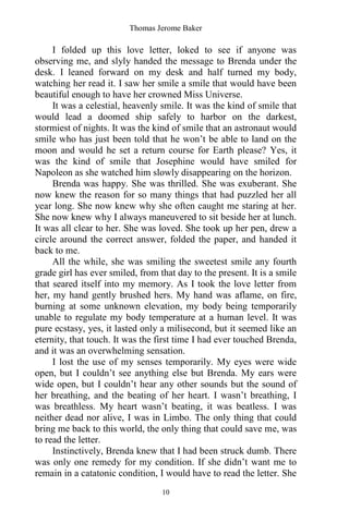 Thomas Jerome Baker
10
I folded up this love letter, loked to see if anyone was
observing me, and slyly handed the message to Brenda under the
desk. I leaned forward on my desk and half turned my body,
watching her read it. I saw her smile a smile that would have been
beautiful enough to have her crowned Miss Universe.
It was a celestial, heavenly smile. It was the kind of smile that
would lead a doomed ship safely to harbor on the darkest,
stormiest of nights. It was the kind of smile that an astronaut would
smile who has just been told that he won’t be able to land on the
moon and would he set a return course for Earth please? Yes, it
was the kind of smile that Josephine would have smiled for
Napoleon as she watched him slowly disappearing on the horizon.
Brenda was happy. She was thrilled. She was exuberant. She
now knew the reason for so many things that had puzzled her all
year long. She now knew why she often caught me staring at her.
She now knew why I always maneuvered to sit beside her at lunch.
It was all clear to her. She was loved. She took up her pen, drew a
circle around the correct answer, folded the paper, and handed it
back to me.
All the while, she was smiling the sweetest smile any fourth
grade girl has ever smiled, from that day to the present. It is a smile
that seared itself into my memory. As I took the love letter from
her, my hand gently brushed hers. My hand was aflame, on fire,
burning at some unknown elevation, my body being temporarily
unable to regulate my body temperature at a human level. It was
pure ecstasy, yes, it lasted only a milisecond, but it seemed like an
eternity, that touch. It was the first time I had ever touched Brenda,
and it was an overwhelming sensation.
I lost the use of my senses temporarily. My eyes were wide
open, but I couldn’t see anything else but Brenda. My ears were
wide open, but I couldn’t hear any other sounds but the sound of
her breathing, and the beating of her heart. I wasn’t breathing, I
was breathless. My heart wasn’t beating, it was beatless. I was
neither dead nor alive, I was in Limbo. The only thing that could
bring me back to this world, the only thing that could save me, was
to read the letter.
Instinctively, Brenda knew that I had been struck dumb. There
was only one remedy for my condition. If she didn’t want me to
remain in a catatonic condition, I would have to read the letter. She
 