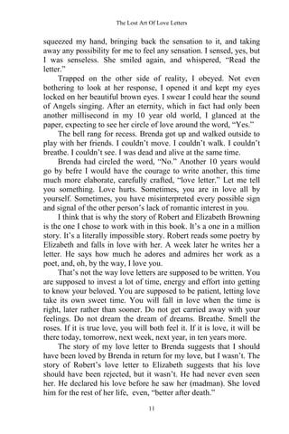 The Lost Art Of Love Letters
11
squeezed my hand, bringing back the sensation to it, and taking
away any possibility for me to feel any sensation. I sensed, yes, but
I was senseless. She smiled again, and whispered, “Read the
letter.”
Trapped on the other side of reality, I obeyed. Not even
bothering to look at her response, I opened it and kept my eyes
locked on her beautiful brown eyes. I swear I could hear the sound
of Angels singing. After an eternity, which in fact had only been
another millisecond in my 10 year old world, I glanced at the
paper, expecting to see her circle of love around the word, “Yes.”
The bell rang for recess. Brenda got up and walked outside to
play with her friends. I couldn’t move. I couldn’t walk. I couldn’t
breathe. I couldn’t see. I was dead and alive at the same time.
Brenda had circled the word, “No.” Another 10 years would
go by befre I would have the courage to write another, this time
much more elaborate, carefully crafted, “love letter.” Let me tell
you something. Love hurts. Sometimes, you are in love all by
yourself. Sometimes, you have misinterpreted every possible sign
and signal of the other person’s lack of romantic interest in you.
I think that is why the story of Robert and Elizabeth Browning
is the one I chose to work with in this book. It’s a one in a million
story. It’s a literally impossible story. Robert reads some poetry by
Elizabeth and falls in love with her. A week later he writes her a
letter. He says how much he adores and admires her work as a
poet, and, oh, by the way, I love you.
That’s not the way love letters are supposed to be written. You
are supposed to invest a lot of time, energy and effort into getting
to know your beloved. You are supposed to be patient, letting love
take its own sweet time. You will fall in love when the time is
right, later rather than sooner. Do not get carried away with your
feelings. Do not dream the dream of dreams. Breathe. Smell the
roses. If it is true love, you will both feel it. If it is love, it will be
there today, tomorrow, next week, next year, in ten years more.
The story of my love letter to Brenda suggests that I should
have been loved by Brenda in return for my love, but I wasn’t. The
story of Robert’s love letter to Elizabeth suggests that his love
should have been rejected, but it wasn’t. He had never even seen
her. He declared his love before he saw her (madman). She loved
him for the rest of her life, even, “better after death.”
 