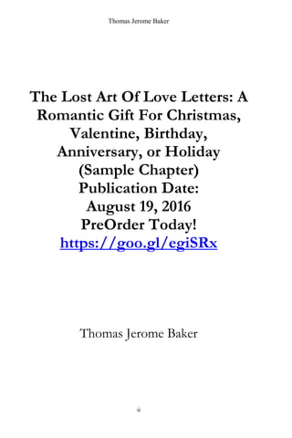 Thomas Jerome Baker
ii
The Lost Art Of Love Letters: A
Romantic Gift For Christmas,
Valentine, Birthday,
Anniversary, or Holiday
(Sample Chapter)
Publication Date:
August 19, 2016
PreOrder Today!
https://goo.gl/egiSRx
Thomas Jerome Baker
 
