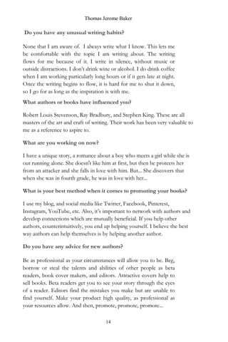 Thomas Jerome Baker
14
Do you have any unusual writing habits?
None that I am aware of. I always write what I know. This lets me
be comfortable with the topic I am writing about. The writing
flows for me because of it. I write in silence, without music or
outside distractions. I don’t drink wine or alcohol. I do drink coffee
when I am working particularly long hours or if it gets late at night.
Once the writing begins to flow, it is hard for me to shut it down,
so I go for as long as the inspiration is with me.
What authors or books have influenced you?
Robert Louis Stevenson, Ray Bradbury, and Stephen King. These are all
masters of the art and craft of writing. Their work has been very valuable to
me as a reference to aspire to.
What are you working on now?
I have a unique story, a romance about a boy who meets a girl while she is
out running alone. She doesn't like him at first, but then he protects her
from an attacker and she falls in love with him. But... She discovers that
when she was in fourth grade, he was in love with her...
What is your best method when it comes to promoting your books?
I use my blog, and social media like Twitter, Facebook, Pinterest,
Instagram, YouTube, etc. Also, it’s important to network with authors and
develop connections which are mutually beneficial. If you help other
authors, counterintuitively, you end up helping yourself. I believe the best
way authors can help themselves is by helping another author.
Do you have any advice for new authors?
Be as professional as your circumstances will allow you to be. Beg,
borrow or steal the talents and abilities of other people as beta
readers, book cover makers, and editors. Attractive covers help to
sell books. Beta readers get you to see your story through the eyes
of a reader. Editors find the mistakes you make but are unable to
find yourself. Make your product high quality, as professional as
your resources allow. And then, promote, promote, promote...
 