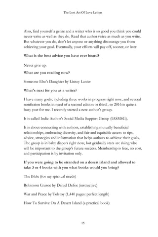 The Lost Art Of Love Letters
15
Also, find yourself a genre and a writer who is so good you think you could
never write as well as they do. Read that author twice as much as you write.
But whatever you do, don't let anyone or anything discourage you from
achieving your goal. Eventually, your efforts will pay off, sooner, or later.
What is the best advice you have ever heard?
Never give up.
What are you reading now?
Someone Else's Daughter by Linsey Lanier
What's next for you as a writer?
I have many goals, including three works in progress right now, and several
nonfiction books in need of a second edition or third , so 2016 is quite a
busy year for me. I recently started a new author’s group.
It is called Indie Author’s Social Media Support Group (IASMSG).
It is about connecting with authors, establishing mutually beneficial
relationships, embracing diversity, and fair and equitable access to tips,
advice, strategies and information that helps authors to achieve their goals.
The group is in baby diapers right now, but gradually stars are rising who
will be important to the group’s future success. Membership is free, no cost,
and participation is by invitation only.
If you were going to be stranded on a desert island and allowed to
take 3 or 4 books with you what books would you bring?
The Bible (for my spiritual needs)
Robinson Crusoe by Daniel Defoe (instructive)
War and Peace by Tolstoy (1,440 pages: perfect length)
How To Survive On A Desert Island (a practical book)
 