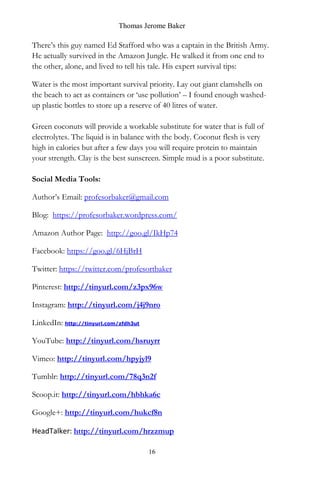Thomas Jerome Baker
16
There’s this guy named Ed Stafford who was a captain in the British Army.
He actually survived in the Amazon Jungle. He walked it from one end to
the other, alone, and lived to tell his tale. His expert survival tips:
Water is the most important survival priority. Lay out giant clamshells on
the beach to act as containers or ‘use pollution’ – I found enough washed-
up plastic bottles to store up a reserve of 40 litres of water.
Green coconuts will provide a workable substitute for water that is full of
electrolytes. The liquid is in balance with the body. Coconut flesh is very
high in calories but after a few days you will require protein to maintain
your strength. Clay is the best sunscreen. Simple mud is a poor substitute.
Social Media Tools:
Author’s Email: profesorbaker@gmail.com
Blog: https://profesorbaker.wordpress.com/
Amazon Author Page: http://goo.gl/IkHp74
Facebook: https://goo.gl/6HjBrH
Twitter: https://twitter.com/profesortbaker
Pinterest: http://tinyurl.com/z3px96w
Instagram: http://tinyurl.com/j4j9nro
LinkedIn: http://tinyurl.com/zfdh3ut
YouTube: http://tinyurl.com/hsruyrr
Vimeo: http://tinyurl.com/hpyjyl9
Tumblr: http://tinyurl.com/78q3n2f
Scoop.it: http://tinyurl.com/hbhka6c
Google+: http://tinyurl.com/hukcf8n
HeadTalker: http://tinyurl.com/hrzzmup
 