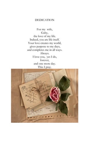 DEDICATION
For my wife,
Gaby,
the love of my life.
Indeed, you are life itself.
Your love creates my world,
gives purpose to my days,
and completes me in all ways.
Always.
I love you, yes I do,
forever,
and one more day.
This I pray.
 