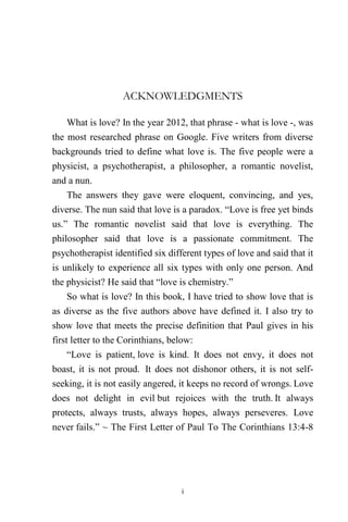i
ACKNOWLEDGMENTS
What is love? In the year 2012, that phrase - what is love -, was
the most researched phrase on Google. Five writers from diverse
backgrounds tried to define what love is. The five people were a
physicist, a psychotherapist, a philosopher, a romantic novelist,
and a nun.
The answers they gave were eloquent, convincing, and yes,
diverse. The nun said that love is a paradox. “Love is free yet binds
us.” The romantic novelist said that love is everything. The
philosopher said that love is a passionate commitment. The
psychotherapist identified six different types of love and said that it
is unlikely to experience all six types with only one person. And
the physicist? He said that “love is chemistry.”
So what is love? In this book, I have tried to show love that is
as diverse as the five authors above have defined it. I also try to
show love that meets the precise definition that Paul gives in his
first letter to the Corinthians, below:
“Love is patient, love is kind. It does not envy, it does not
boast, it is not proud. It does not dishonor others, it is not self-
seeking, it is not easily angered, it keeps no record of wrongs. Love
does not delight in evil but rejoices with the truth. It always
protects, always trusts, always hopes, always perseveres. Love
never fails.” ~ The First Letter of Paul To The Corinthians 13:4-8
 
