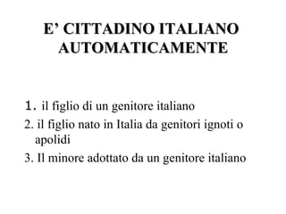 E’ CITTADINO ITALIANO
      AUTOMATICAMENTE


1. il figlio di un genitore italiano
2. il figlio nato in Italia da genitori ignoti o
  apolidi
3. Il minore adottato da un genitore italiano
 