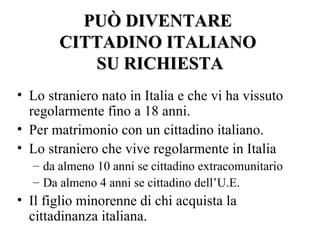 PUÒ DIVENTARE
       CITTADINO ITALIANO
          SU RICHIESTA
• Lo straniero nato in Italia e che vi ha vissuto
  regolarmente fino a 18 anni.
• Per matrimonio con un cittadino italiano.
• Lo straniero che vive regolarmente in Italia
  – da almeno 10 anni se cittadino extracomunitario
  – Da almeno 4 anni se cittadino dell’U.E.
• Il figlio minorenne di chi acquista la
  cittadinanza italiana.
 