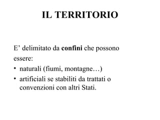 IL TERRITORIO


E’ delimitato da confini che possono
essere:
• naturali (fiumi, montagne…)
• artificiali se stabiliti da trattati o
  convenzioni con altri Stati.
 