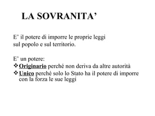 LA SOVRANITA’

E’ il potere di imporre le proprie leggi
sul popolo e sul territorio.

E’ un potere:
 Originario perché non deriva da altre autorità
 Unico perché solo lo Stato ha il potere di imporre
  con la forza le sue leggi
 