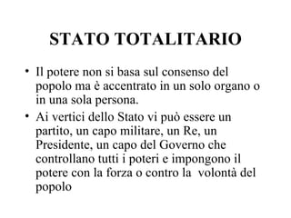 STATO TOTALITARIO
• Il potere non si basa sul consenso del
  popolo ma è accentrato in un solo organo o
  in una sola persona.
• Ai vertici dello Stato vi può essere un
  partito, un capo militare, un Re, un
  Presidente, un capo del Governo che
  controllano tutti i poteri e impongono il
  potere con la forza o contro la volontà del
  popolo
 