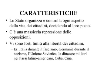 CARATTERISTICHE
• Lo Stato organizza e controlla ogni aspetto
  della vita dei cittadini, decidendo al loro posto.
• C’è una massiccia repressione delle
  opposizioni.
• Vi sono forti limiti alla libertà dei cittadini.
  – Es. Italia durante il fascismo, Germania durante il
    nazismo, l’Unione Sovietica, le dittature militari
    nei Paesi latino-americani, Cuba, Cina.
 