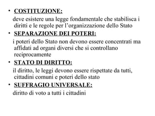 • COSTITUZIONE:
  deve esistere una legge fondamentale che stabilisca i
   diritti e le regole per l’organizzazione dello Stato
• SEPARAZIONE DEI POTERI:
  i poteri dello Stato non devono essere concentrati ma
   affidati ad organi diversi che si controllano
   reciprocamente
• STATO DI DIRITTO:
  il diritto, le leggi devono essere rispettate da tutti,
   cittadini comuni e poteri dello stato
• SUFFRAGIO UNIVERSALE:
  diritto di voto a tutti i cittadini
 