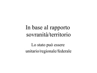 In base al rapporto
sovranità/territorio
   Lo stato può essere
unitario/regionale/federale
 
