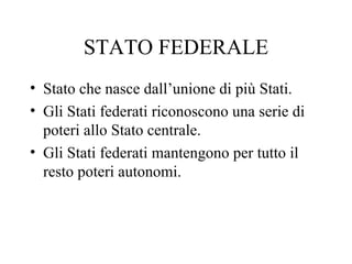 STATO FEDERALE
• Stato che nasce dall’unione di più Stati.
• Gli Stati federati riconoscono una serie di
  poteri allo Stato centrale.
• Gli Stati federati mantengono per tutto il
  resto poteri autonomi.
 