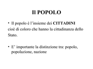 Il POPOLO
• Il popolo è l’insieme dei CITTADINI
cioè di coloro che hanno la cittadinanza dello
Stato.

• E’ importante la distinzione tra: popolo,
  popolazione, nazione
 