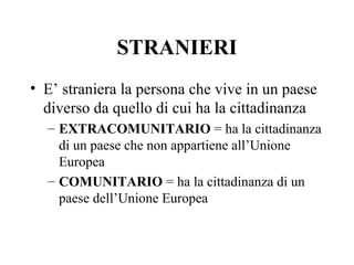 STRANIERI
• E’ straniera la persona che vive in un paese
  diverso da quello di cui ha la cittadinanza
  – EXTRACOMUNITARIO = ha la cittadinanza
    di un paese che non appartiene all’Unione
    Europea
  – COMUNITARIO = ha la cittadinanza di un
    paese dell’Unione Europea
 