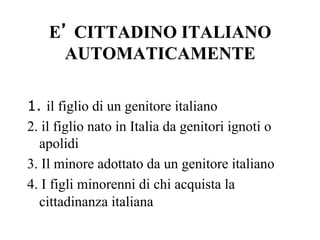 E’ CITTADINO ITALIANO
AUTOMATICAMENTE
1. il figlio di un genitore italiano
2. il figlio nato in Italia da genitori ignoti o
apolidi
3. Il minore adottato da un genitore italiano
4. I figli minorenni di chi acquista la
cittadinanza italiana
 