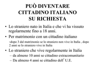 PUÒ DIVENTARE
CITTADINO ITALIANO
SU RICHIESTA
•  Lo straniero nato in Italia e che vi ha vissuto
regolarmente fino a 18 anni.
•  Per matrimonio con un cittadino italiano
-dopo 3 dal matrimonio se lo straniero non vive in Italia , dopo
2 anni se lo straniero vive in Italia
•  Lo straniero che vive regolarmente in Italia
–  da almeno 10 anni se cittadino extracomunitario
–  Da almeno 4 anni se cittadino dell’U.E.
 