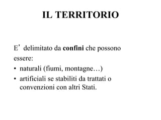 IL TERRITORIO
E’ delimitato da confini che possono
essere:
•  naturali (fiumi, montagne…)
•  artificiali se stabiliti da trattati o
convenzioni con altri Stati.
 