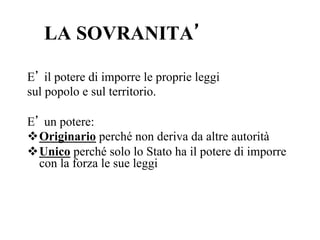 LA SOVRANITA’
E’ il potere di imporre le proprie leggi
sul popolo e sul territorio.
E’ un potere:
v Originario perché non deriva da altre autorità
v Unico perché solo lo Stato ha il potere di imporre
con la forza le sue leggi
 