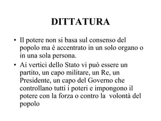 DITTATURA
•  Il potere non si basa sul consenso del
popolo ma è accentrato in un solo organo o
in una sola persona.
•  Ai vertici dello Stato vi può essere un
partito, un capo militare, un Re, un
Presidente, un capo del Governo che
controllano tutti i poteri e impongono il
potere con la forza o contro la volontà del
popolo
 