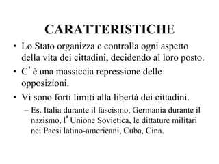 CARATTERISTICHE
•  Lo Stato organizza e controlla ogni aspetto
della vita dei cittadini, decidendo al loro posto.
•  C’è una massiccia repressione delle
opposizioni.
•  Vi sono forti limiti alla libertà dei cittadini.
–  Es. Italia durante il fascismo, Germania durante il
nazismo, l’Unione Sovietica, le dittature militari
nei Paesi latino-americani, Cuba, Cina.
 