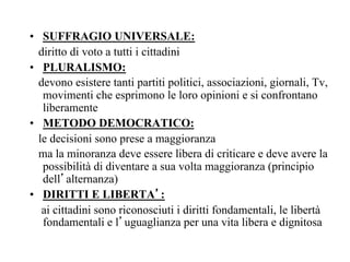 •  SUFFRAGIO UNIVERSALE:
diritto di voto a tutti i cittadini
•  PLURALISMO:
devono esistere tanti partiti politici, associazioni, giornali, Tv,
movimenti che esprimono le loro opinioni e si confrontano
liberamente
•  METODO DEMOCRATICO:
le decisioni sono prese a maggioranza
ma la minoranza deve essere libera di criticare e deve avere la
possibilità di diventare a sua volta maggioranza (principio
dell’alternanza)
•  DIRITTI E LIBERTA’:
ai cittadini sono riconosciuti i diritti fondamentali, le libertà
fondamentali e l’uguaglianza per una vita libera e dignitosa
 