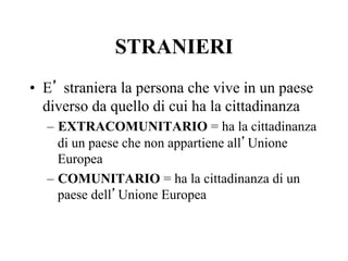 STRANIERI
•  E’ straniera la persona che vive in un paese
diverso da quello di cui ha la cittadinanza
–  EXTRACOMUNITARIO = ha la cittadinanza
di un paese che non appartiene all’Unione
Europea
–  COMUNITARIO = ha la cittadinanza di un
paese dell’Unione Europea
 
