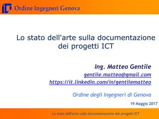 Lo stato dell'arte sulla documentazione dei progetti ICT
Lo stato dell'arte sulla documentazione
dei progetti ICT
Ing. Matteo Gentile
gentile.matteo@gmail.com
https://it.linkedin.com/in/gentilematteo
Ordine degli Ingegneri di Genova
19 Maggio 2017
 