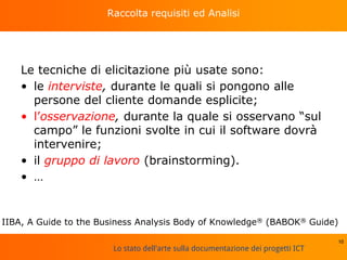 Lo stato dell'arte sulla documentazione dei progetti ICT
Raccolta requisiti ed Analisi
Le tecniche di elicitazione più usate sono:
• le interviste, durante le quali si pongono alle
persone del cliente domande esplicite;
• l’osservazione, durante la quale si osservano “sul
campo” le funzioni svolte in cui il software dovrà
intervenire;
• il gruppo di lavoro (brainstorming).
• …
10
IIBA, A Guide to the Business Analysis Body of Knowledge® (BABOK® Guide)
 