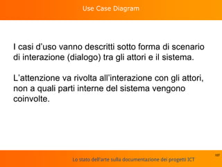 Lo stato dell'arte sulla documentazione dei progetti ICT
Use Case Diagram
I casi d’uso vanno descritti sotto forma di scenario
di interazione (dialogo) tra gli attori e il sistema.
L’attenzione va rivolta all’interazione con gli attori,
non a quali parti interne del sistema vengono
coinvolte.
107
 