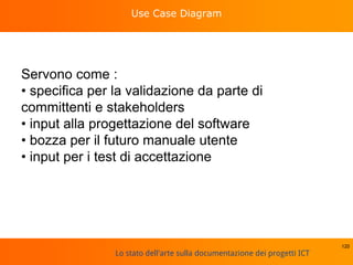 Lo stato dell'arte sulla documentazione dei progetti ICT
Use Case Diagram
Servono come :
• specifica per la validazione da parte di
committenti e stakeholders
• input alla progettazione del software
• bozza per il futuro manuale utente
• input per i test di accettazione
120
 