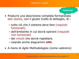 Lo stato dell'arte sulla documentazione dei progetti ICT
Obiettivo analisi
• Produrre una descrizione completa formalizzata
lato utente, con il giusto livello di dettaglio, di :
– tutto ciò che il sistema deve fare (requisiti
funzionali),
– dell’ambiente in cui dovrà operare (requisiti
non funzionali)
– dei vincoli che dovrà rispettare.
– Usando anche diagrammi UML
• A meno di Agile Methodologies (come vedremo)
13
Features
 