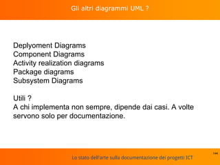 Lo stato dell'arte sulla documentazione dei progetti ICT
Gli altri diagrammi UML ?
Deplyoment Diagrams
Component Diagrams
Activity realization diagrams
Package diagrams
Subsystem Diagrams
Utili ?
A chi implementa non sempre, dipende dai casi. A volte
servono solo per documentazione.
144
 