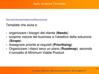 Lo stato dell'arte sulla documentazione dei progetti ICT
Agile Analysis Template
http://www.fernandomadeira.me/#free-resources
Template che aiuta a:
- organizzare i bisogni del cliente (Needs)
- scoprire visione del business e l’obiettivo della soluzione
(Scope)
- Assegnare priorità ai requisiti (Prioritizing)
- Organizzare i rilasci seco un piano (Roadmap) secondo
il concetto di Minimum Viable Product
145
 