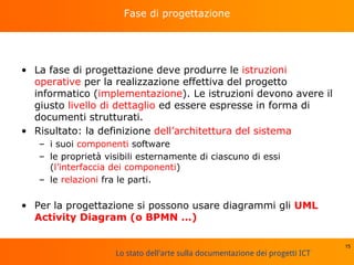 Lo stato dell'arte sulla documentazione dei progetti ICT
Fase di progettazione
• La fase di progettazione deve produrre le istruzioni
operative per la realizzazione effettiva del progetto
informatico (implementazione). Le istruzioni devono avere il
giusto livello di dettaglio ed essere espresse in forma di
documenti strutturati.
• Risultato: la definizione dell’architettura del sistema
– i suoi componenti software
– le proprietà visibili esternamente di ciascuno di essi
(l’interfaccia dei componenti)
– le relazioni fra le parti.
• Per la progettazione si possono usare diagrammi gli UML
Activity Diagram (o BPMN …)
15
 