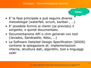Lo stato dell'arte sulla documentazione dei progetti ICT
Sviluppo - Documentazione tecnica
• E’ la fase principale e può seguire diverse
metodologie (waterfall, scrum, kanban , …)
• E’ possibile fornire ai clienti (se previsto) il
sorgente, e quindi documentato.
• Documentazione API o chm generati con tool
(Javadoc, Sandcastle, Ndoc, …)
• La Software Detailed Design Specification (SDDS)
contiene la spiegazione di: implementazioni
interne, strutture dati, algoritmi, tool e linguaggi
usati
16
Tasks
 