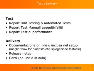 Lo stato dell'arte sulla documentazione dei progetti ICT
Test e Delivery
Test
• Report Unit Testing o Automated Tests
• Report Test Manuali eseguiti/falliti
• Report Test di performance
Delivery
• Documentazione on line o inclusa nel setup
(meglio "how to" piuttosto che spiegazione testuale)
• Release notes
• Corsi (on line o in aula)
19
 