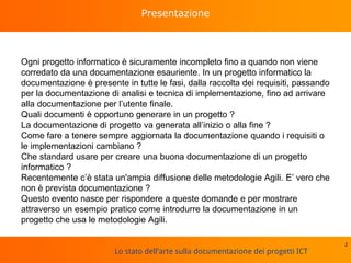 Lo stato dell'arte sulla documentazione dei progetti ICT
Presentazione
Ogni progetto informatico è sicuramente incompleto fino a quando non viene
corredato da una documentazione esauriente. In un progetto informatico la
documentazione è presente in tutte le fasi, dalla raccolta dei requisiti, passando
per la documentazione di analisi e tecnica di implementazione, fino ad arrivare
alla documentazione per l’utente finale.
Quali documenti è opportuno generare in un progetto ?
La documentazione di progetto va generata all’inizio o alla fine ?
Come fare a tenere sempre aggiornata la documentazione quando i requisiti o
le implementazioni cambiano ?
Che standard usare per creare una buona documentazione di un progetto
informatico ?
Recentemente c’è stata un'ampia diffusione delle metodologie Agili. E’ vero che
non è prevista documentazione ?
Questo evento nasce per rispondere a queste domande e per mostrare
attraverso un esempio pratico come introdurre la documentazione in un
progetto che usa le metodologie Agili.
2
 