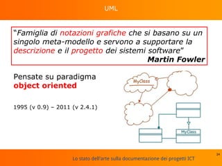 Lo stato dell'arte sulla documentazione dei progetti ICT
UML
24
“Famiglia di notazioni grafiche che si basano su un
singolo meta-modello e servono a supportare la
descrizione e il progetto dei sistemi software”
Martin Fowler
Pensate su paradigma
object oriented
1995 (v 0.9) – 2011 (v 2.4.1)
 