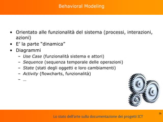 Lo stato dell'arte sulla documentazione dei progetti ICT
Behavioral Modeling
• Orientato alle funzionalità del sistema (processi, interazioni,
azioni)
• E’ la parte “dinamica”
• Diagrammi
– Use Case (funzionalità sistema e attori)
– Sequence (sequenza temporale delle operazioni)
– State (stati degli oggetti e loro cambiamenti)
– Activity (flowcharts, funzionalità)
– …
26
 
