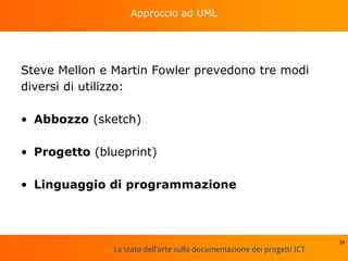Lo stato dell'arte sulla documentazione dei progetti ICT
Approccio ad UML
Steve Mellon e Martin Fowler prevedono tre modi
diversi di utilizzo:
• Abbozzo (sketch)
• Progetto (blueprint)
• Linguaggio di programmazione
29
 
