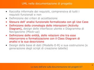 Lo stato dell'arte sulla documentazione dei progetti ICT
UML nella documentazione di progetto
• Raccolta informale dei requisiti, comprensiva di tutti i
requisiti funzionali e non
• Definizione dei criteri di accettazione
• Stesura dell’ analisi funzionale formalizzata con gli Use Case
• Definizione della cronologia delle interazioni (Activity
Diagram), design delle interfacce utente e Diagramma di
Navigazione (Mock-up)
• Definizione delle entità, delle relazioni che tra esse
intercorrono e formalizzazione con il Class Diagram di
analisi e la sua descrizione
• Design della base di dati (Modello E-R) e sua costruzione (e
generazione degli script di creazione tabelle)
33
 