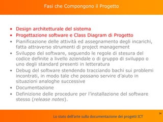 Lo stato dell'arte sulla documentazione dei progetti ICT
Fasi che Compongono il Progetto
• Design architetturale del sistema
• Progettazione software e Class Diagram di Progetto
• Pianificazione delle attività ed assegnamento degli incarichi,
fatta attraverso strumenti di project management
• Sviluppo del software, seguendo le regole di stesura del
codice definite a livello aziendale o di gruppo di sviluppo o
uno degli standard presenti in letteratura
• Debug del software stendendo tracciando bachi sui problemi
incontrati, in modo tale che possano servire d’aiuto in
situazioni analoghe successive
• Documentazione
• Definizione delle procedure per l’installazione del software
stesso (release notes).
34
 