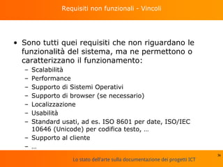 Lo stato dell'arte sulla documentazione dei progetti ICT
Requisiti non funzionali - Vincoli
• Sono tutti quei requisiti che non riguardano le
funzionalità del sistema, ma ne permettono o
caratterizzano il funzionamento:
– Scalabilità
– Performance
– Supporto di Sistemi Operativi
– Supporto di browser (se necessario)
– Localizzazione
– Usabilità
– Standard usati, ad es. ISO 8601 per date, ISO/IEC
10646 (Unicode) per codifica testo, …
– Supporto al cliente
– …
36
 