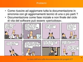 Lo stato dell'arte sulla documentazione dei progetti ICT
Problemi
• Come riuscire ad aggiornare tutta la documentazione in
sincronia con gli aggiornamenti tecnici di una o più parti ?
• Documentazione come fase iniziale e non finale del ciclo
di vita del software può essere «pericolosa».
40
 