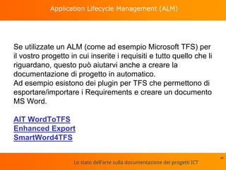 Lo stato dell'arte sulla documentazione dei progetti ICT
Application Lifecycle Management (ALM)
Se utilizzate un ALM (come ad esempio Microsoft TFS) per
il vostro progetto in cui inserite i requisiti e tutto quello che li
riguardano, questo può aiutarvi anche a creare la
documentazione di progetto in automatico.
Ad esempio esistono dei plugin per TFS che permettono di
esportare/importare i Requirements e creare un documento
MS Word.
AIT WordToTFS
Enhanced Export
SmartWord4TFS
41
 